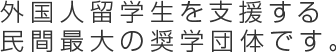 外国人留学生を支援する民間最大の奨学団体です。