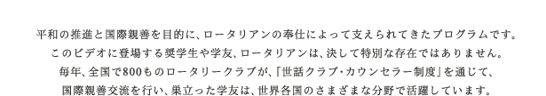 平和の推進と国際親善を目的に、ロータリアンの奉仕によって支えられてきたプログラムです。このビデオに登場する奨学生や学友、ロータリアンは、決して特別な存在ではありません。毎年、全国で700以上のロータリークラブが、「世話クラブ・カウンセラー制度」を通じて、国際親善交流を行い、巣立った学友は、世界各国のさまざまな分野で活躍しています。