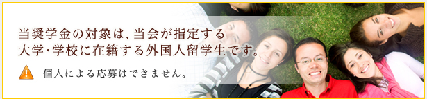 当奨学金の対象は、当会が指定する大学・学校に在籍する外国人留学生です。個人による応募はできません。